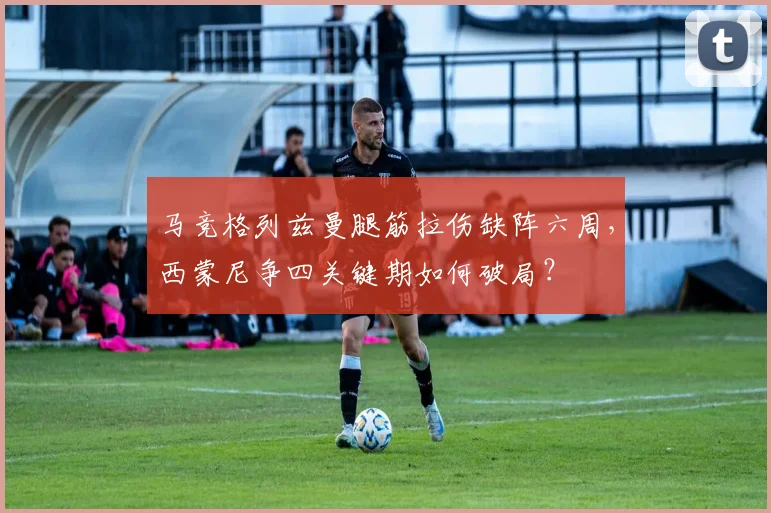 马竞格列兹曼腿筋拉伤缺阵六周，西蒙尼争四关键期如何破局？