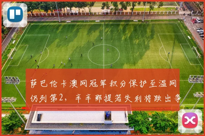 萨巴伦卡澳网冠军积分保护至温网仍列第2，辛辛那提若失利将跌出争冠集团