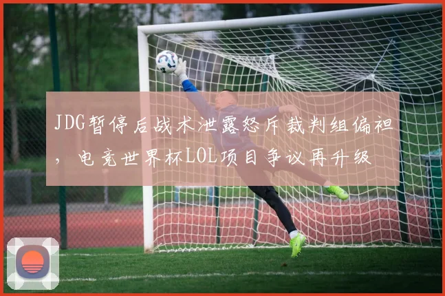 JDG暂停后战术泄露怒斥裁判组偏袒，电竞世界杯LOL项目争议再升级