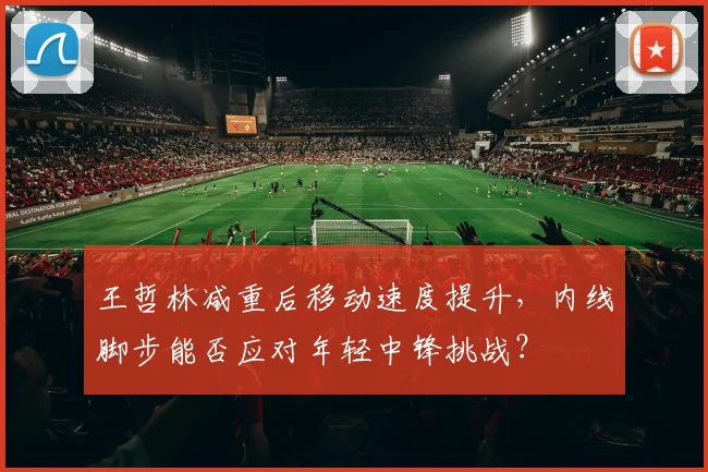 王哲林减重后移动速度提升，内线脚步能否应对年轻中锋挑战？